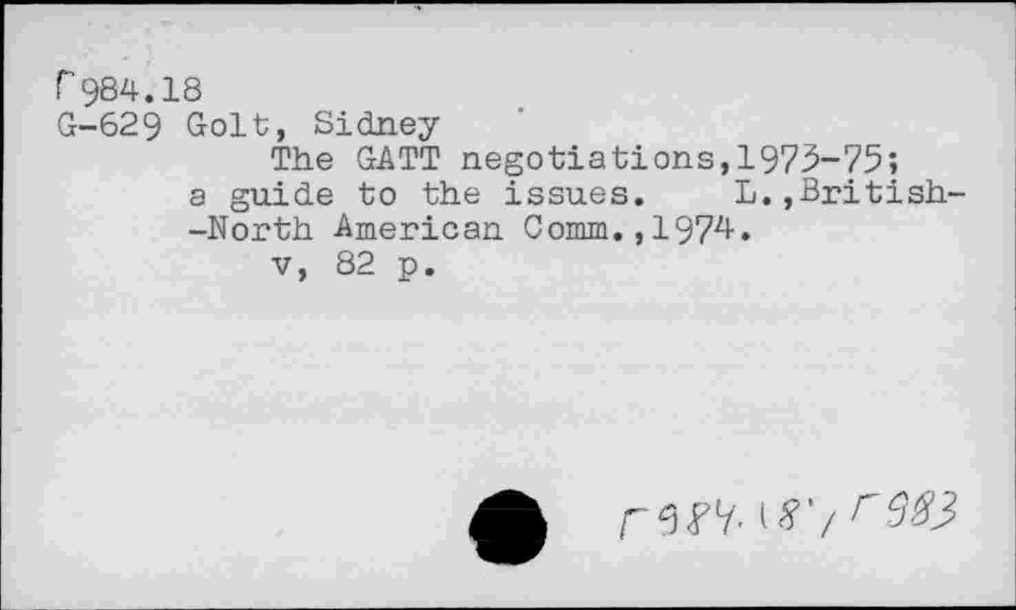 ﻿r 984.18
G-629 Golt, Sidney
The GATT negotiations,1973-75;
a guide to the issues.	L.,British
-North American Comm.,197^.
v, 82 p.